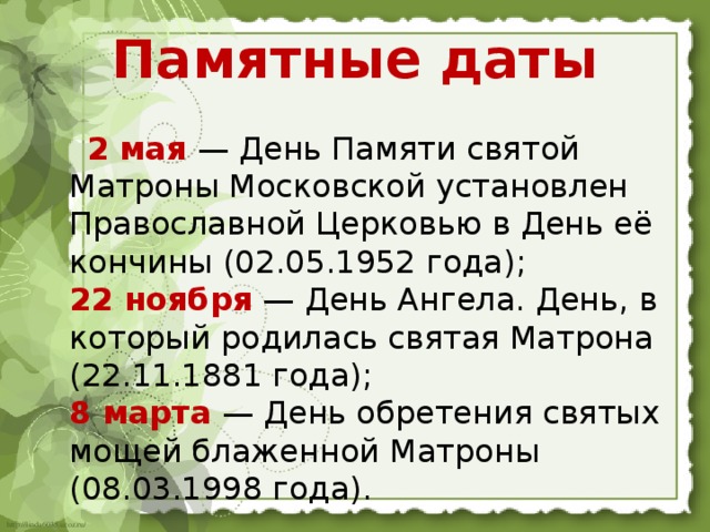 Памятные даты  2 мая  — День Памяти святой Матроны Московской установлен Православной Церковью в День её кончины (02.05.1952 года);  22 ноября  — День Ангела. День, в который родилась святая Матрона (22.11.1881 года);  8 марта  — День обретения святых мощей блаженной Матроны (08.03.1998 года).   