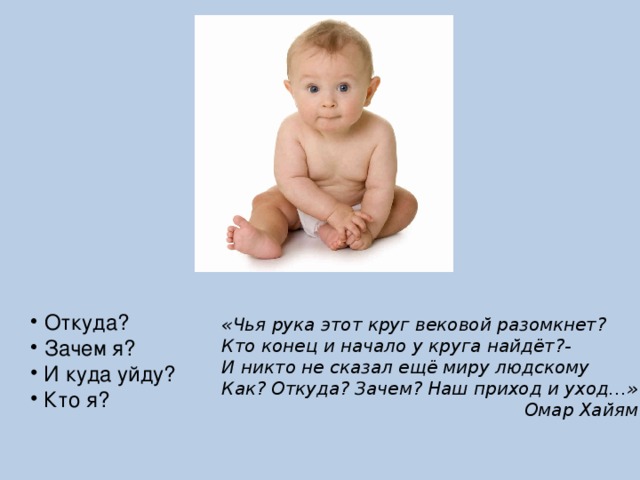  Откуда?  Зачем я?  И куда уйду?  Кто я? «Чья рука этот круг вековой разомкнет? Кто конец и начало у круга найдёт?- И никто не сказал ещё миру людскому Как? Откуда? Зачем? Наш приход и уход…» Омар Хайям 