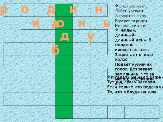 р о д и н а О ней все знают, Любят, уважают, А солдат на посту Бережет, охраняет. Кто она, все знают!  и ю н ь   Тёплый, длинный-длинный день. В полдень — крохотная тень. Зацветает в поле колос,  Подаёт кузнечик голос. Дозревает земляника. Что за месяц, подскажи-ка?    д у  б      И гадать не надо даже -   Тут же, сразу назовем,   Если только кто подскажет   То, что жёлуди на нем!