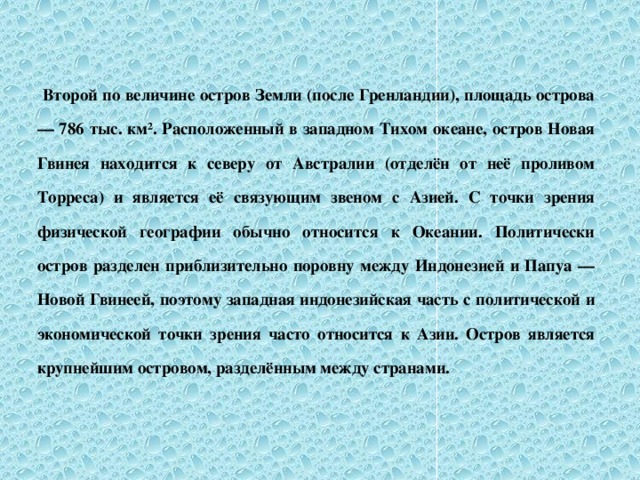 Второй по величине остров Земли (после Гренландии), площадь острова — 786 тыс. км². Расположенный в западном Тихом океане, остров Новая Гвинея находится к северу от Австралии (отделён от неё проливом Торреса) и является её связующим звеном с Азией. С точки зрения физической географии обычно относится к Океании. Политически остров разделен приблизительно поровну между Индонезией и Папуа — Новой Гвинеей, поэтому западная индонезийская часть с политической и экономической точки зрения часто относится к Азии. Остров является крупнейшим островом, разделённым между странами.