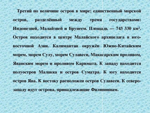 Третий по величине остров в мире; единственный морской остров, разделённый между тремя государствами: Индонезией, Малайзией и Брунеем. Площадь — 743 330 км². Остров находится в центре Малайского архипелага в юго-восточной Азии. Калимантан окружён Южно-Китайским морем, морем Сулу, морем Сулавеси, Макасарским проливом, Яванским морем и проливом Каримата. К западу находится полуостров Малакка и остров Суматра. К югу находится остров Ява. К востоку расположен остров Сулавеси. К северо-западу идут острова, принадлежащие Филиппинам.