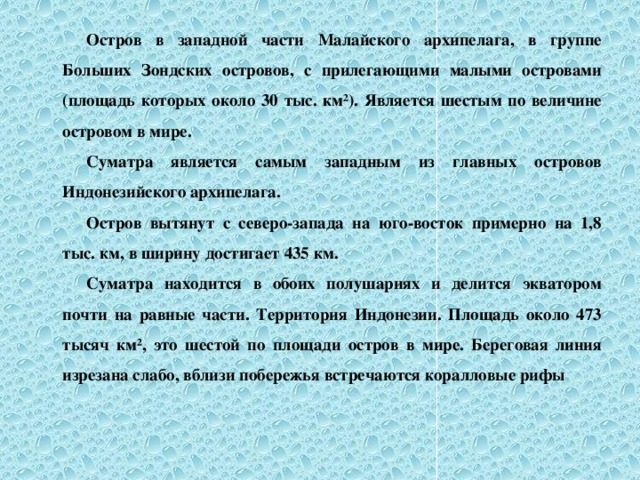 Остров в западной части Малайского архипелага, в группе Больших Зондских островов, с прилегающими малыми островами (площадь которых около 30 тыс. км²). Является шестым по величине островом в мире. Суматра является самым западным из главных островов Индонезийского архипелага. Остров вытянут с северо-запада на юго-восток примерно на 1,8 тыс. км, в ширину достигает 435 км. Суматра находится в обоих полушариях и делится экватором почти на равные части. Территория Индонезии. Площадь около 473 тысяч км², это шестой по площади остров в мире. Береговая линия изрезана слабо, вблизи побережья встречаются коралловые рифы