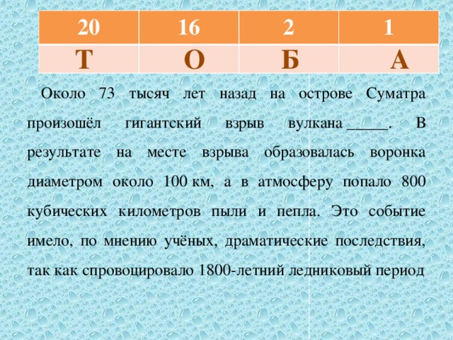 20 16 2 1  Т О Б А Около 73 тысяч лет назад на острове Суматра произошёл гигантский взрыв вулкана _____. В результате на месте взрыва образовалась воронка диаметром около 100 км, а в атмосферу попало 800 кубических километров пыли и пепла. Это событие имело, по мнению учёных, драматические последствия, так как спровоцировало 1800-летний ледниковый период