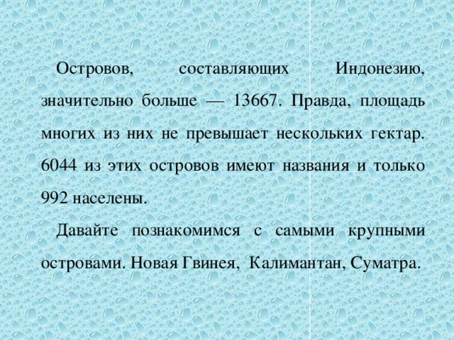 Островов, составляющих Индонезию, значительно больше — 13667. Правда, площадь многих из них не превышает нескольких гектар. 6044 из этих островов имеют названия и только 992 населены. Давайте познакомимся с самыми крупными островами. Новая Гвинея, Калимантан, Суматра.