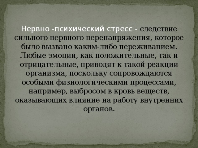 Нервно -психический стресс - следствие сильного нервного перенапряжения, которое было вызвано каким-либо переживанием. Любые эмоции, как положительные, так и отрицательные, приводят к такой реакции организма, поскольку сопровождаются особыми физиологическими процессами, например, выбросом в кровь веществ, оказывающих влияние на работу внутренних органов.    
