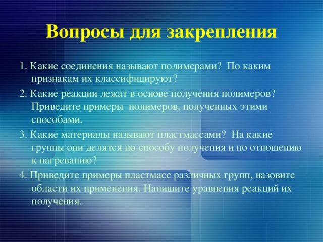 Вопросы для закрепления 1. Какие соединения называют полимерами? По каким признакам их классифицируют? 2. Какие реакции лежат в основе получения полимеров? Приведите примеры полимеров, полученных этими способами. 3. Какие материалы называют пластмассами? На какие группы они делятся по способу получения и по отношению к нагреванию? 4. Приведите примеры пластмасс различных групп, назовите области их применения. Напишите уравнения реакций их получения. 