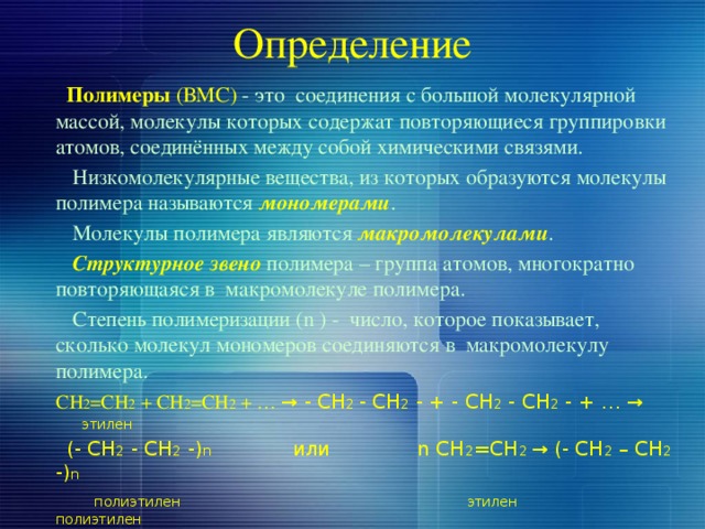 Определение  Полимеры  (ВМС) - это соединения с большой молекулярной массой, молекулы которых содержат повторяющиеся группировки атомов, соединённых между собой химическими связями.  Низкомолекулярные вещества, из которых образуются молекулы полимера называются мономерами .  Молекулы полимера являются макромолекулами .  Структурное звено полимера – группа атомов, многократно повторяющаяся в макромолекуле полимера.  Степень полимеризации (n ) - число, которое показывает, сколько молекул мономеров соединяются в макромолекулу полимера.  CH 2 =CH 2 + CH 2 =CH 2 + … → - CH 2 - CH 2 - + - CH 2 - CH 2 - + … →  этилен  (- CH 2 - CH 2 -) n или n CH 2 =CH 2 → (- CH 2 – CH 2 -) n  полиэтилен этилен  полиэтилен 