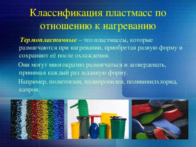 Классификация пластмасс по отношению к нагреванию  Термопластичные – это пластмассы, которые размягчаются при нагревании, приобретая разную форму и сохраняют её после охлаждения.  Они могут многократно размягчаться и затвердевать, принимая каждый раз заданную форму.  Например, полиэтилен, полипропилен, поливинилхлорид, капрон. 