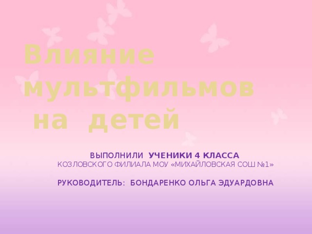  Влияние  мультфильмов  на детей      Выполнили ученики 4 класса  КОЗЛОВСКОГО ФИЛИАЛА МОУ «МИХАЙЛОВСКАЯ СОШ №1»   Руководитель: Бондаренко Ольга Эдуардовна 