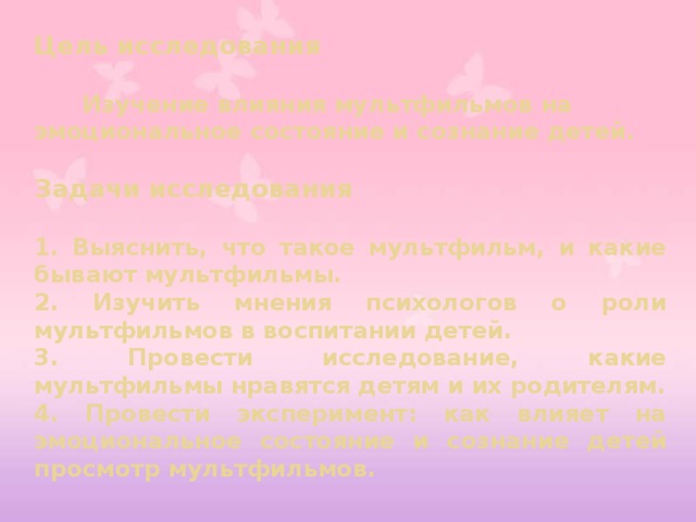 Цель исследования   Изучение влияния мультфильмов на эмоциональное состояние и сознание детей.  Задачи исследования  1. Выяснить, что такое мультфильм, и какие бывают мультфильмы. 2. Изучить мнения психологов о роли мультфильмов в воспитании детей. 3. Провести исследование, какие мультфильмы нравятся детям и их родителям. 4. Провести эксперимент: как влияет на эмоциональное состояние и сознание детей просмотр мультфильмов.  