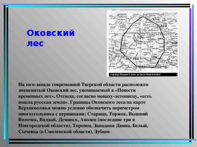 Оковский  лес На юго-западе современной Тверской области расположен знаменитый Оковский лес, упоминаемый в «Повести временных лет». Отсюда, согласно монаху-летописцу, «есть пошла русская земля». Границы Оковского леса на карте Верхневолжья можно условно обозначить периметром многоугольника с вершинами: Старица, Торжок, Вышний Волочек, Валдай, Демянск, Аполец (последние три в Новгородской области), Торопец, Западная Двина, Белый, Сычевка (в Смоленской области), Зубцов  