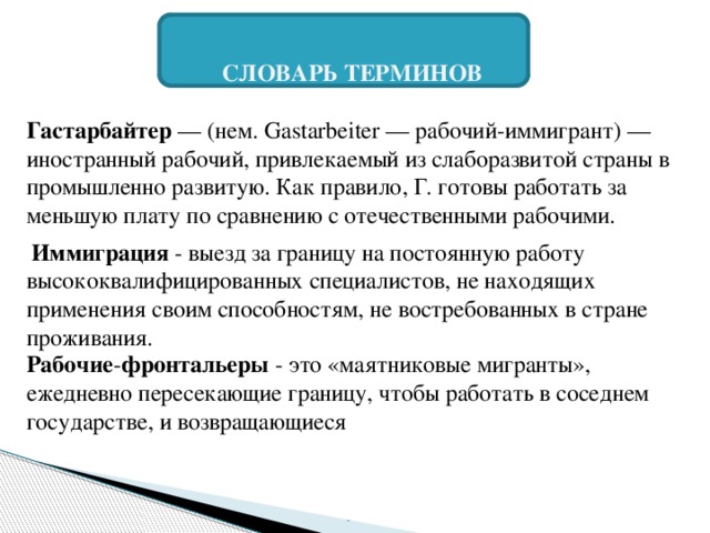 СЛОВАРЬ ТЕРМИНОВ  Гастарбайтер  — (нем. Gastarbeiter — рабочий-иммигрант) — иностранный рабочий, привлекаемый из слаборазвитой страны в промышленно развитую. Как правило, Г. готовы работать за меньшую плату по сравнению с отечественными рабочими.   Иммиграция - выезд за границу на постоянную работу высококвалифицированных специалистов, не находящих применения своим способностям, не востребованных в стране проживания. Рабочие - фронтальеры  - это «маятниковые мигранты», ежедневно пересекающие границу, чтобы работать в соседнем государстве, и возвращающиеся . 
