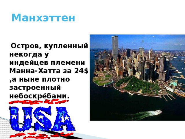 Манхэттен  Остров, купленный некогда у индейцев племени Манна-Хатта за 24$ ,а ныне плотно застроенный небоскрёбами. 