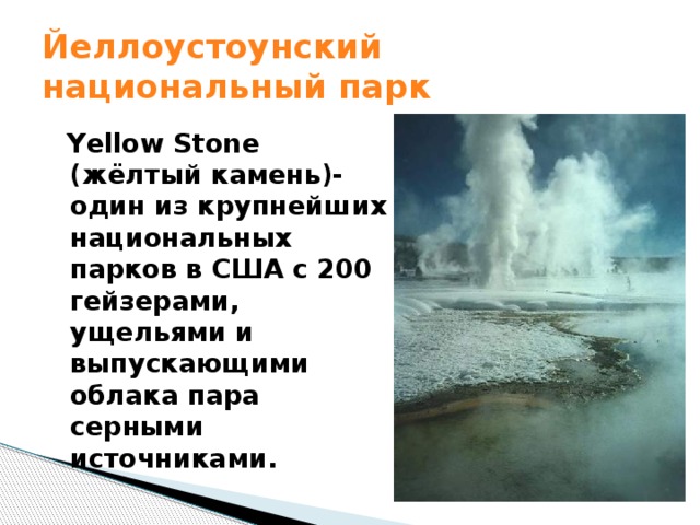 Йеллоустоунский национальный парк  Yellow Stone (жёлтый камень)-один из крупнейших национальных парков в США с 200 гейзерами, ущельями и выпускающими облака пара серными источниками. 