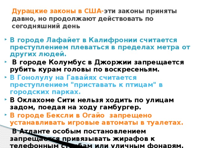 Дурацкие законы в США- эти законы приняты давно, но продолжают действовать по сегодняшний день В городе Лафайет в Калифронии считается преступлением плеваться в пределах метра от других людей.  В городе Колумбус в Джоржии запрещается рубить курам головы по воскресеньям. В Гонолулу на Гавайях считается преступлением 