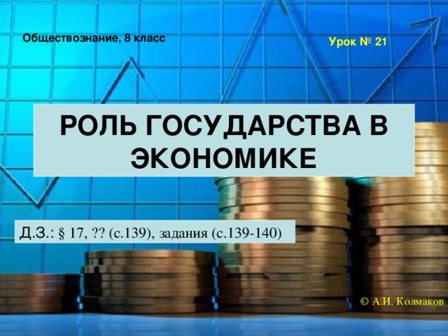 Обществознание, 8 класс Урок № 21 РОЛЬ ГОСУДАРСТВА В ЭКОНОМИКЕ Д.З.: § 17, ?? (с.139), задания (с.139-140) © А.И. Колмаков 