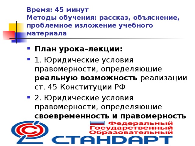 Время: 45 минут  Методы обучения: рассказ, объяснение, проблемное изложение учебного материала План урока-лекции: 1. Юридические условия правомерности, определяющие реальную возможность реализации ст. 45 Конституции РФ 2. Юридические условия правомерности, определяющие своевременность и правомерность реализации ст. 45 Конституции РФ  