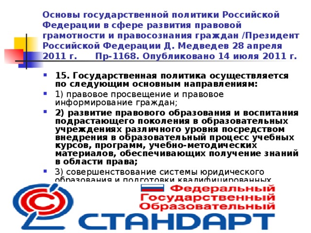 Основы государственной политики Российской Федерации в сфере развития правовой грамотности и правосознания граждан /Президент Российской Федерации Д. Медведев 28 апреля 2011 г. Пр-1168. Опубликовано 14 июля 2011 г. 15. Государственная политика осуществляется по следующим основным направлениям: 1) правовое просвещение и правовое информирование граждан; 2)  развитие правового образования  и воспитания подрастающего поколения в образовательных учреждениях различного уровня посредством внедрения в образовательный процесс учебных курсов, программ, учебно-методических материалов, обеспечивающих получение знаний в области права; 3) совершенствование системы юридического образования и подготовки квалифицированных юристов и педагогических кадров в области права  