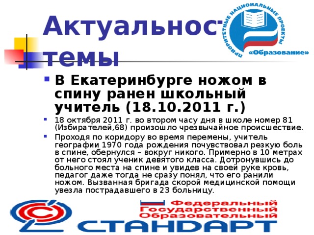 Актуальность темы В Екатеринбурге ножом в спину ранен школьный учитель (18.10.2011 г.) 18 октября 2011 г. во втором часу дня в школе номер 81 (Избирателей,68) произошло чрезвычайное происшествие. Проходя по коридору во время перемены, учитель географии 1970 года рождения почувствовал резкую боль в спине, обернулся – вокруг никого. Примерно в 10 метрах от него стоял ученик девятого класса. Дотронувшись до больного места на спине и увидев на своей руке кровь, педагог даже тогда не сразу понял, что его ранили ножом. Вызванная бригада скорой медицинской помощи увезла пострадавшего в 23 больницу.  