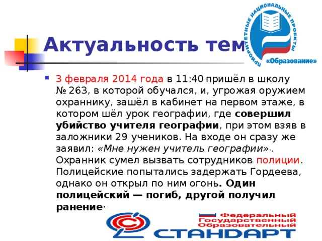 Актуальность темы 3 февраля  2014 года в 11:40  пришёл в школу № 263, в которой обучался, и, угрожая оружием охраннику, зашёл в кабинет на первом этаже, в котором шёл урок географии, где совершил убийство учителя географии , при этом взяв в заложники 29 учеников. На входе он сразу же заявил: «Мне нужен учитель географии» . . Охранник сумел вызвать сотрудников полиции . Полицейские попытались задержать Гордеева, однако он открыл по ним огонь . Один полицейский — погиб, другой получил ранение .  