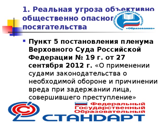 1. Реальная угроза  объективно общественно опасного  посягательства Пункт 5 постановления пленума Верховного Суда Российской Федерации  № 19 г. от 27 сентября 2012 г. «О применении судами законодательства о необходимой обороне и причинении вреда при задержании лица, совершившего преступление»  