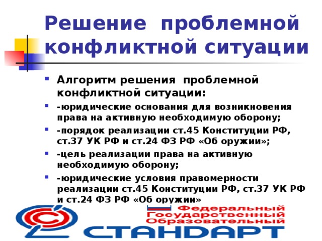 Решение проблемной конфликтной ситуации Алгоритм решения проблемной конфликтной ситуации: -юридические основания для возникновения права на активную необходимую оборону; -порядок реализации ст.45 Конституции РФ, ст.37 УК РФ и ст.24 ФЗ РФ «Об оружии»; -цель реализации права на активную необходимую оборону; -юридические условия правомерности реализации ст.45 Конституции РФ, ст.37 УК РФ и ст.24 ФЗ РФ «Об оружии» 