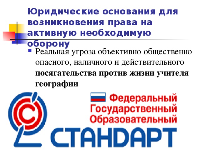 Юридические основания для возникновения права на активную необходимую оборону Реальная угроза объективно общественно опасного, наличного и действительного посягательства против жизни учителя географии 