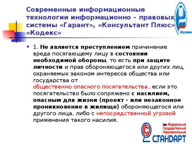 Современные информационные технологии информационно – правовых системы «Гарант», «Консультант Плюс» и «Кодекс» 1. Не является преступлением причинение вреда посягающему лицу в состоянии необходимой обороны , то есть при защите личности и прав обороняющегося или других лиц, охраняемых законом интересов общества или государства от общественно опасного посягательства , если это посягательство было сопряжено с насилием, опасным для жизни (проект - или незаконное проникновение в жилище) обороняющегося или другого лица, либо с непосредственной угрозой применения такого насилия.  