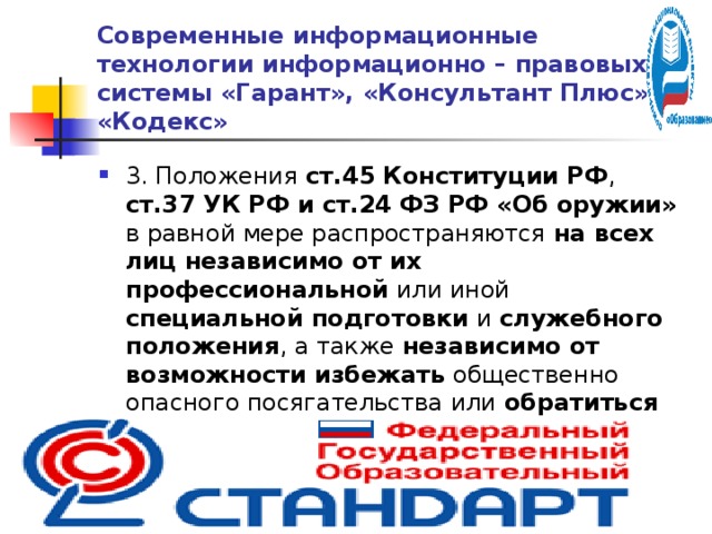 Современные информационные технологии информационно – правовых системы «Гарант», «Консультант Плюс» и «Кодекс» 3. Положения ст.45 Конституции РФ , ст.37 УК РФ и ст.24 ФЗ РФ «Об оружии» в равной мере распространяются на всех лиц  независимо от их  профессиональной или иной специальной подготовки и служебного положения , а также независимо от возможности избежать общественно опасного посягательства или обратиться за помощью к другим лицам или органам власти.  