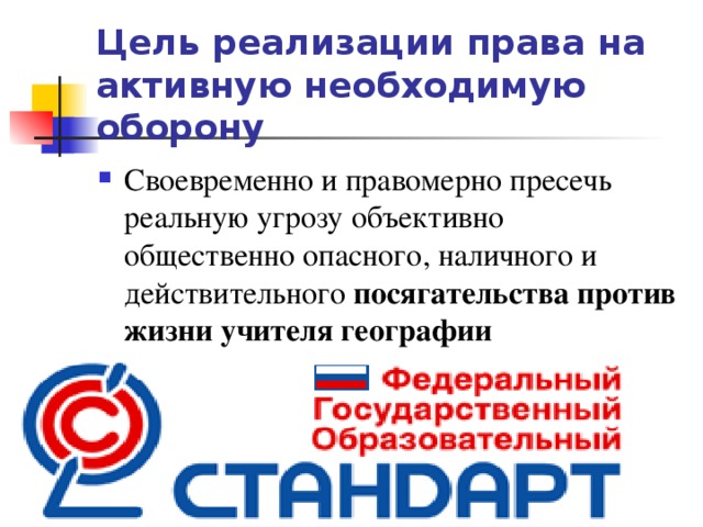 Цель реализации права на активную необходимую оборону Своевременно и правомерно пресечь реальную угрозу объективно общественно опасного, наличного и действительного посягательства против жизни учителя географии  
