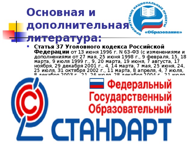 Основная и дополнительная литература: Статья 37 Уголовного кодекса Российской Федерации от 13 июня 1996 г. N 63-ФЗ (с изменениями и дополнениями от 27 мая, 25 июня 1998 г., 9 февраля, 15, 18 марта, 9 июля 1999 г., 9, 20 марта, 19 июня, 7 августа, 17 ноября, 29 декабря 2001 г., 4, 14 марта, 7 мая, 25 июня, 24, 25 июля, 31 октября 2002 г., 11 марта, 8 апреля, 4, 7 июля, 8 декабря 2003 г., 21, 26 июля, 28 декабря 2004 г., 21 июля, 19 декабря 2005 г., 5 января, 27 июля, 4, 30 декабря 2006 г., 9 апреля, 10 мая, 24 июля, 4 ноября, 1, 6 декабря 2007 г., 14 февраля, 8 апреля, 13 мая, 22 июля, 25 ноября, 22, 25, 30 декабря 2008 г., 13 февраля, 28 апреля, 3, 29 июня, 24, 27, 29 июля, 30 октября, 3, 9 ноября, 17, 27, 29 декабря 2009 г., 21 февраля, 29 марта, 5, 7 апреля, 6, 19 мая, 17 июня, 1, 22, 27 июля, 4 октября, 29 ноября, 9, 23, 28, 29 декабря 2010 г., 7 марта, 6 апреля, 4 мая, 11, 20, 21 июля, 7, 21 ноября, 6, 7 декабря 2011 г., 29 февраля, 1 марта, 5 июня, 10, 20, 28 июля, 16 октября, 12, 29 ноября, 3, 30 декабря 2012 г., 4 марта 2013 г.). 