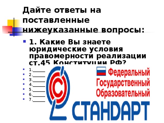 Дайте ответы на поставленные нижеуказанные вопросы: 1. Какие Вы знаете юридические условия правомерности реализации ст.45 Конституции РФ? 1.________________________________________________________ 2.________________________________________________________ 3.________________________________________________________ 4.________________________________________________________ 5.________________________________________________________ 6.________________________________________________________ 7.________________________________________________________  
