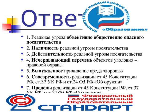 Ответ 1. Реальная угроза объективно общественно опасного посягательства 2. Наличность реальной угрозы посягательства 3. Действительность реальной угрозы посягательства 4. Исчерпывающий перечень объектов уголовно – правовой охраны 5. Вынужденное причинение вреда здоровью 6. Своевременность реализации ст.45 Конституции РФ, ст.37 УК РФ и ст.24 ФЗ РФ «Об оружии» 7. Пределы реализации ст.45 Конституции РФ, ст.37 УК РФ и ст.24 ФЗ РФ «Об оружии»  