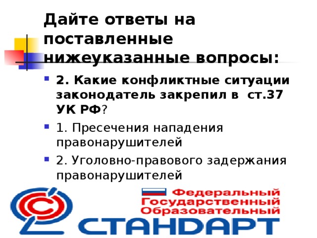 Дайте ответы на поставленные нижеуказанные вопросы: 2. Какие конфликтные ситуации законодатель закрепил в  ст.37 УК РФ ? ⁭ 1. Пресечения нападения правонарушителей ⁭ 2. Уголовно-правового задержания правонарушителей ⁭ 3. Устранения источников опасности  
