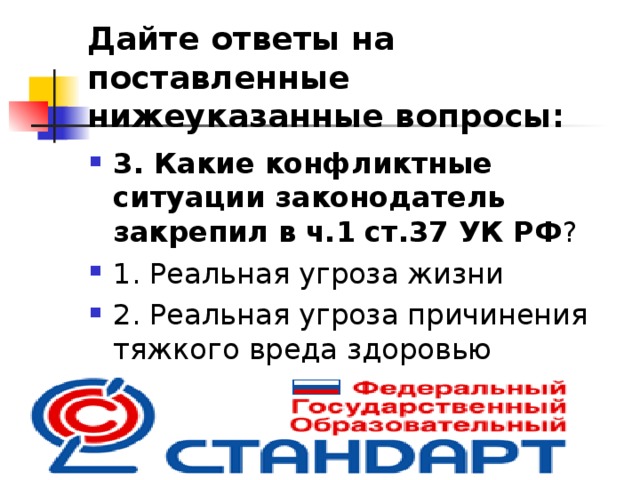 Дайте ответы на поставленные нижеуказанные вопросы: 3. Какие конфликтные ситуации законодатель закрепил в  ч.1  ст.37 УК РФ ? 1. Реальная угроза жизни 2. Реальная угроза причинения тяжкого вреда здоровью 