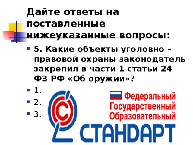 Дайте ответы на поставленные нижеуказанные вопросы: 5. Какие объекты уголовно – правовой охраны законодатель закрепил в части 1 статьи 24 ФЗ РФ «Об оружии»? ⁭ 1. ⁭ 2.  ⁭ 3.   