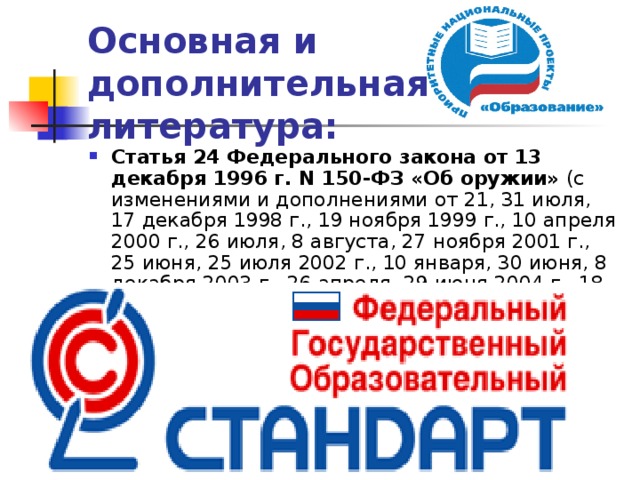 Основная и дополнительная литература: Статья 24 Федерального закона от 13 декабря 1996 г. N 150-ФЗ «Об оружии» (с изменениями и дополнениями от 21, 31 июля, 17 декабря 1998 г., 19 ноября 1999 г., 10 апреля 2000 г., 26 июля, 8 августа, 27 ноября 2001 г., 25 июня, 25 июля 2002 г., 10 января, 30 июня, 8 декабря 2003 г., 26 апреля, 29 июня 2004 г., 18 июля, 29 декабря 2006 г., 24 июля 2007 г., 4 марта, 22, 30 декабря 2008 г., 9 февраля, 14 марта, 24 июля 2009 г., 29 марта, 31 мая, 28 декабря 2010 г., 5 апреля, 1, 19 июля, 6 декабря 2011 г., 10 июля 2012 г.).   