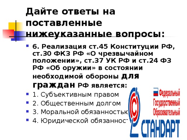 Дайте ответы на поставленные нижеуказанные вопросы: 6. Реализация ст.45 Конституции РФ, ст.30 ФКЗ РФ «О чрезвычайном положении», ст.37 УК РФ и ст.24 ФЗ РФ «Об оружии» в состоянии необходимой обороны для граждан РФ является: 1. Субъективным правом ⁭ 2. Общественным долгом ⁭ 3. Моральной обязанностью ⁭ 4. Юридической обязанностью  