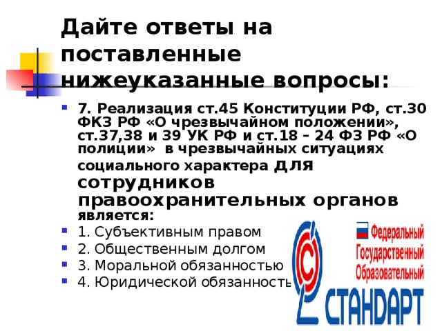 Дайте ответы на поставленные нижеуказанные вопросы: 7. Реализация ст.45 Конституции РФ, ст.30 ФКЗ РФ «О чрезвычайном положении», ст.37,38 и 39 УК РФ и ст.18 – 24 ФЗ РФ «О полиции» в чрезвычайных ситуациях социального характера для сотрудников  правоохранительных органов является: 1. Субъективным правом ⁭ 2. Общественным долгом ⁭ 3. Моральной обязанностью ⁭ 4. Юридической обязанностью.  