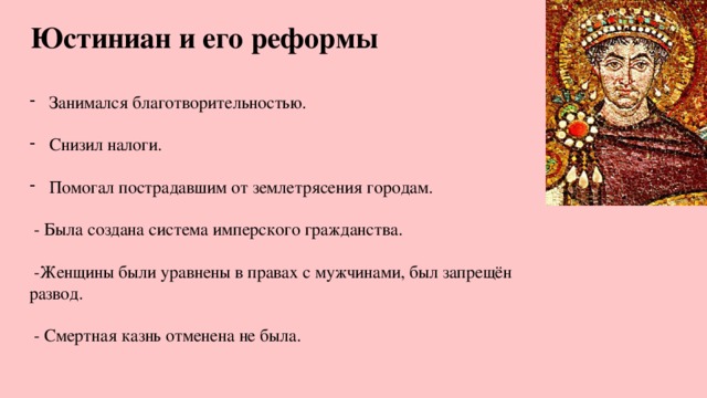 Юстиниан и его реформы Занимался благотворительностью. Снизил налоги. Помогал пострадавшим от землетрясения городам.  - Была создана система имперского гражданства.  -Женщины были уравнены в правах с мужчинами, был запрещён развод.  - Смертная казнь отменена не была. 