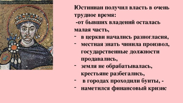 Юстиниан получил власть в очень трудное время:  -от бывших владений осталась малая часть, в церкви начались разногласия, местная знать чинила произвол, государственные должности продавались, земля не обрабатывалась, крестьяне разбегались,  в городах проходили бунты, - наметился финансовый кризис 