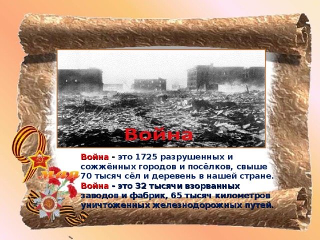 Война - это 1725 разрушенных и сожжённых городов и посёлков, свыше 70 тысяч сёл и деревень в нашей стране.  Война  - это 32 тысячи взорванных заводов и фабрик, 65 тысяч километров уничтоженных железнодорожных путей.