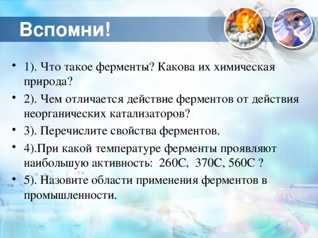 Вспомни! 1). Что такое ферменты? Какова их химическая природа? 2). Чем отличается действие ферментов от действия неорганических катализаторов? 3). Перечислите свойства ферментов. 4).При какой температуре ферменты проявляют наибольшую активность: 260С, 370С, 560С ? 5). Назовите области применения ферментов в промышленности. 