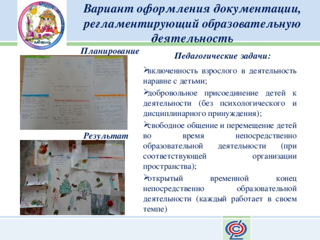 Вариант оформления документации, регламентирующий образовательную деятельность Планирование Педагогические задачи: включенность взрослого в деятельность наравне с детьми; добровольное присоединение детей к деятельности (без психологического и дисциплинарного принуждения); свободное общение и перемещение детей во время непосредственно образовательной деятельности (при соответствующей организации пространства); открытый временной конец непосредственно образовательной деятельности (каждый работает в своем темпе) Результат 