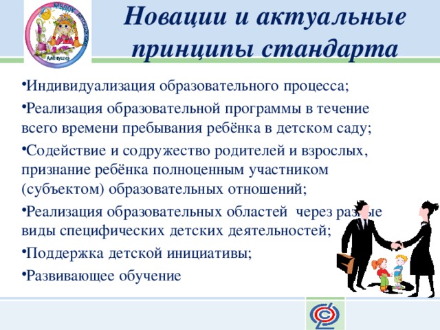 Новации и актуальные принципы стандарта Индивидуализация образовательного процесса; Реализация образовательной программы в течение всего времени пребывания ребёнка в детском саду; Содействие и содружество родителей и взрослых, признание ребёнка полноценным участником (субъектом) образовательных отношений; Реализация образовательных областей через разные виды специфических детских деятельностей; Поддержка детской инициативы; Развивающее обучение 