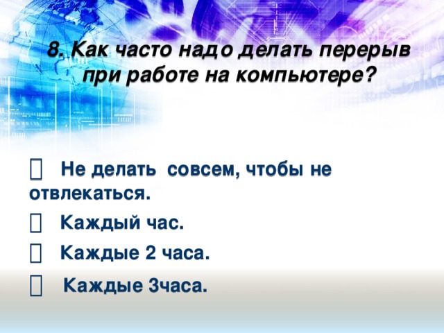 8. Как часто надо делать перерыв при работе на компьютере?       Не делать совсем, чтобы не отвлекаться.   Каждый час.   Каждые 2 часа.   Каждые 3часа.