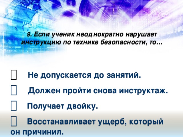9 . Если ученик неоднократно нарушает инструкцию по технике безопасности, то…       Не допускается до занятий.    Должен пройти снова инструктаж.    Получает двойку.    Восстанавливает ущерб, который он причинил.