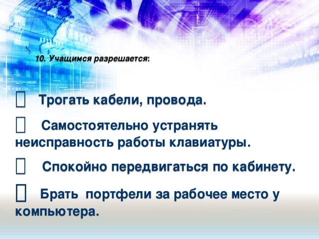 10. Учащимся разрешается :      Трогать кабели, провода.   Самостоятельно устранять неисправность работы клавиатуры.    Спокойно передвигаться по кабинету.    Брать портфели за рабочее место у компьютера.