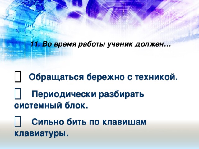 11. Во время работы ученик должен…     Обращаться бережно с техникой.   Периодически разбирать системный блок.   Сильно бить по клавишам клавиатуры.