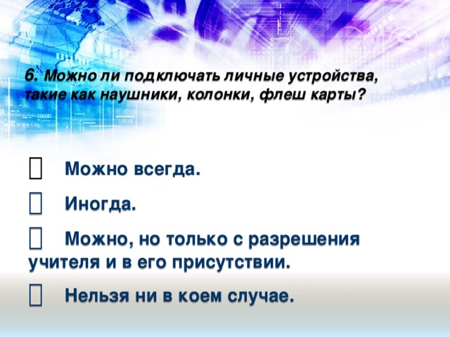 6. Можно ли подключать личные устройства, такие как наушники, колонки, флеш карты?     Можно всегда.   Иногда.   Можно, но только с разрешения учителя и в его присутствии.   Нельзя ни в коем случае.